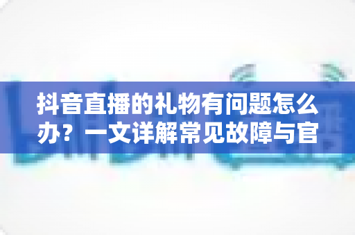 抖音直播的礼物有问题怎么办？一文详解常见故障与官方解决途径