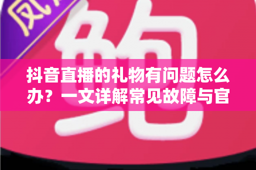 抖音直播的礼物有问题怎么办？一文详解常见故障与官方解决途径