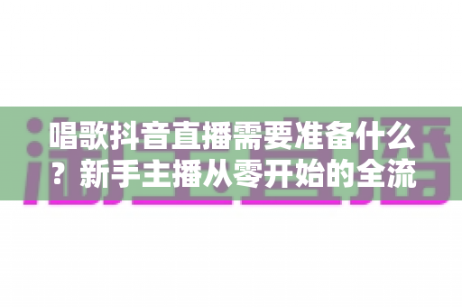 唱歌抖音直播需要准备什么?新手主播从零开始的全流程准备指南 唱歌抖音直播需要准备什么?新手主播从零开始的全流程准备指南