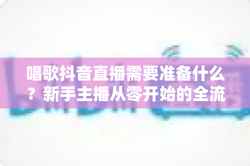 唱歌抖音直播需要准备什么？新手主播从零开始的全流程准备指南