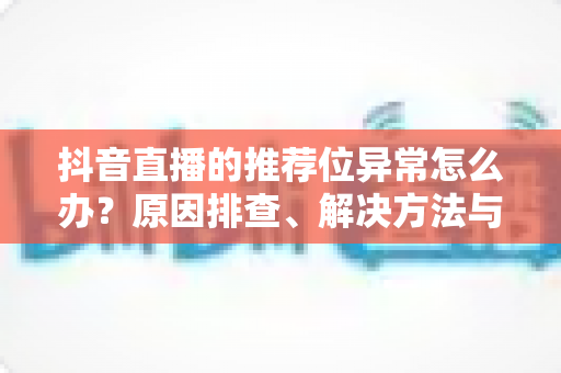 抖音直播的推荐位异常怎么办？原因排查、解决方法与预防指南一文读懂