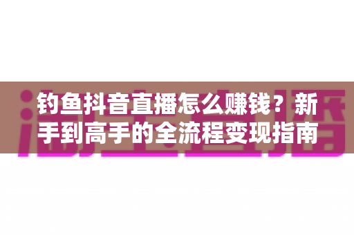 钓鱼抖音直播怎么赚钱？新手到高手的全流程变现指南（2025年最新攻略）