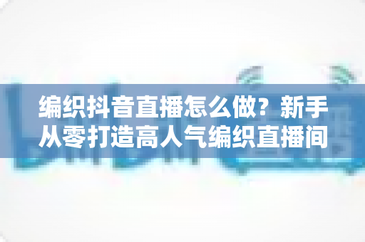 编织抖音直播怎么做？新手从零打造高人气编织直播间的完整运营指南