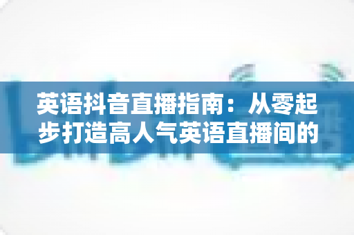 英语抖音直播指南：从零起步打造高人气英语直播间的全流程实战攻略