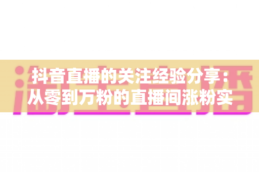 抖音直播的关注经验分享:从零到万粉的直播间涨粉实战指南 抖音直播的关注经验分享:从零到万粉的直播间涨粉实战指南