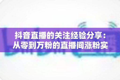 抖音直播的关注经验分享:从零到万粉的直播间涨粉实战指南 抖音直播的关注经验分享:从零到万粉的直播间涨粉实战指南