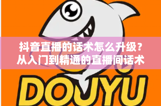 抖音直播的话术怎么升级?从入门到精通的直播间话术进阶实战指南 抖音直播的话术怎么升级?从入门到精通的直播间话术进阶实战指南