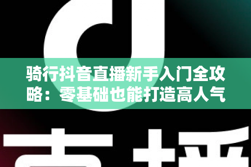 骑行抖音直播新手入门全攻略：零基础也能打造高人气户外直播间