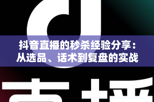 抖音直播的秒杀经验分享:从选品、话术到复盘的实战全攻略 抖音直播的秒杀经验分享:从选品、话术到复盘的实战全攻略