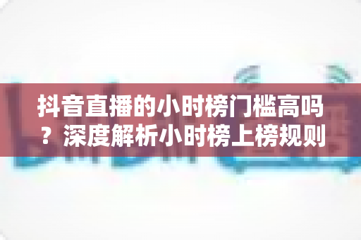 抖音直播的小时榜门槛高吗？深度解析小时榜上榜规则与冲榜技巧全攻略