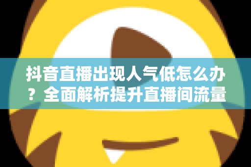 抖音直播出现人气低怎么办？全面解析提升直播间流量的实用策略与运营技巧