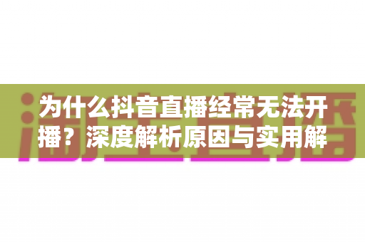 为什么抖音直播经常无法开播？深度解析原因与实用解决方案全指南