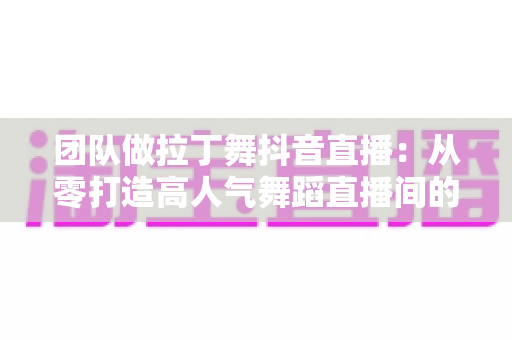 团队做拉丁舞抖音直播:从零打造高人气舞蹈直播间的实战指南 团队做拉丁舞抖音直播:从零打造高人气舞蹈直播间的实战指南