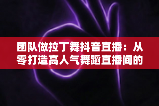 团队做拉丁舞抖音直播：从零打造高人气舞蹈直播间的实战指南