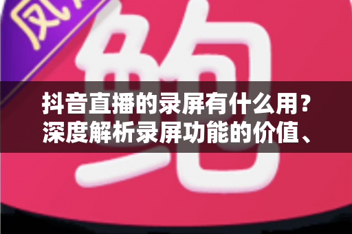 抖音直播的录屏有什么用？深度解析录屏功能的价值、应用场景与实用技巧
