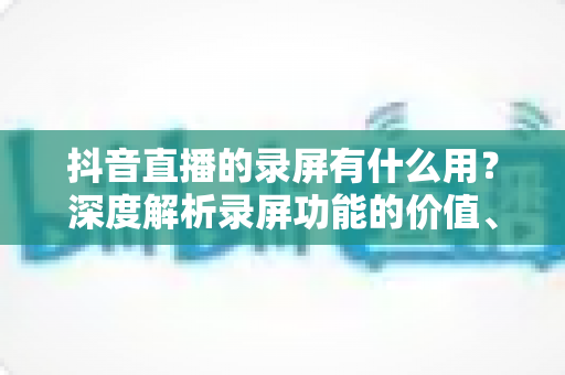 抖音直播的录屏有什么用？深度解析录屏功能的价值、应用场景与实用技巧