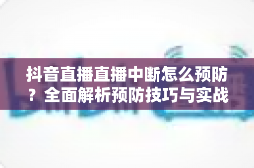 抖音直播直播中断怎么预防?全面解析预防技巧与实战指南,让你的直播间稳定不断流 抖音直播直播中断怎么预防?全面解析预防技巧与实战指南,让你的直播间稳定不断流