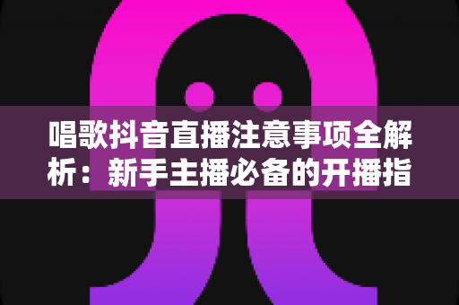 唱歌抖音直播注意事项全解析：新手主播必备的开播指南与避坑手册