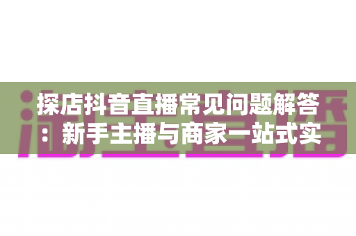 探店抖音直播常见问题解答:新手主播与商家一站式实用指南 探店抖音直播常见问题解答:新手主播与商家一站式实用指南