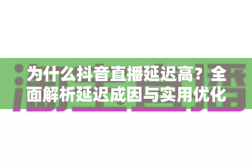 为什么抖音直播延迟高？全面解析延迟成因与实用优化方案指南