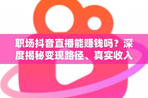 职场抖音直播能赚钱吗？深度揭秘变现路径、真实收入与新手起号全攻略