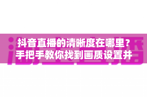 抖音直播的清晰度在哪里?手把手教你找到画质设置并提升观看体验 抖音直播的清晰度在哪里?手把手教你找到画质设置并提升观看体验