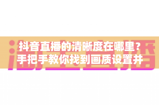 抖音直播的清晰度在哪里?手把手教你找到画质设置并提升观看体验 抖音直播的清晰度在哪里?手把手教你找到画质设置并提升观看体验