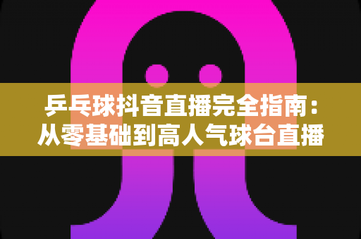 乒乓球抖音直播完全指南:从零基础到高人气球台直播间的实战秘籍 乒乓球抖音直播完全指南:从零基础到高人气球台直播间的实战秘籍