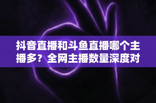 抖音直播和斗鱼直播哪个主播多?全网主播数量深度对比分析与新人开播选平台全攻略 抖音直播和斗鱼直播哪个主播多?全网主播数量深度对比分析与新人开播选平台全攻略