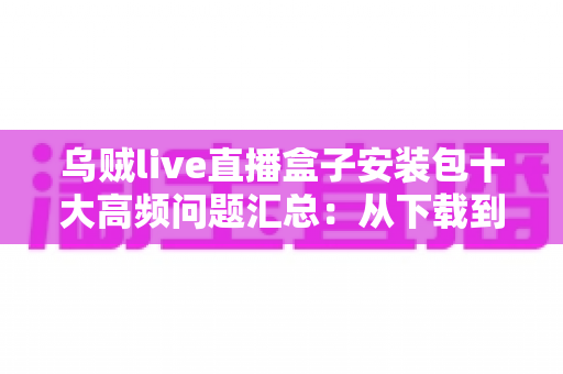 乌贼live直播盒子安装包十大高频问题汇总：从下载到安装的全流程避坑指南（2025实用版）