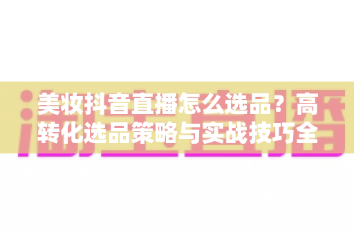 美妆抖音直播怎么选品?高转化选品策略与实战技巧全解析 美妆抖音直播怎么选品?高转化选品策略与实战技巧全解析