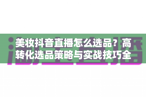 美妆抖音直播怎么选品？高转化选品策略与实战技巧全解析
