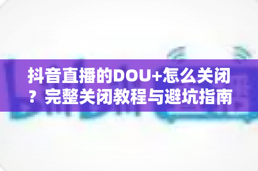 抖音直播的DOU+怎么关闭？完整关闭教程与避坑指南一次讲清