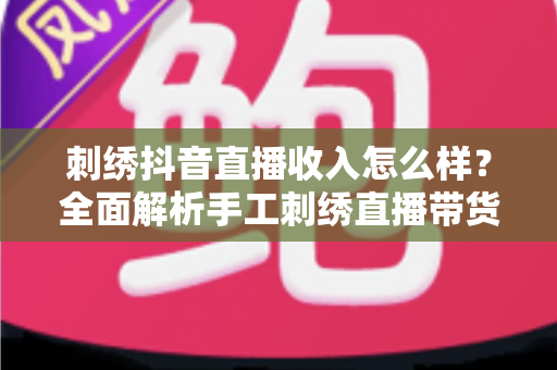 刺绣抖音直播收入怎么样？全面解析手工刺绣直播带货的真实收益与创业前景