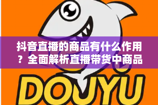 抖音直播的商品有什么作用?全面解析直播带货中商品的核心价值与营销奥秘 抖音直播的商品有什么作用?全面解析直播带货中商品的核心价值与营销奥秘