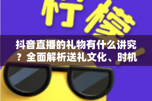 抖音直播的礼物有什么讲究?全面解析送礼文化、时机选择与礼仪规范指南 抖音直播的礼物有什么讲究?全面解析送礼文化、时机选择与礼仪规范指南