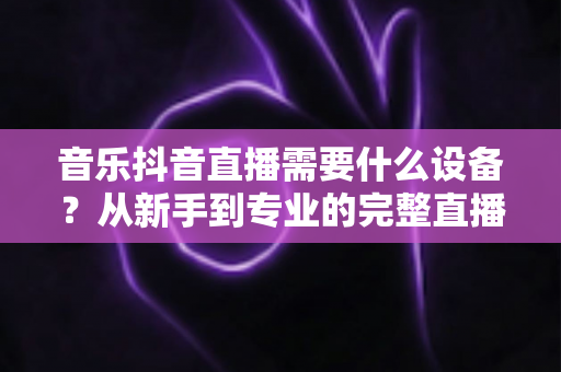 音乐抖音直播需要什么设备?从新手到专业的完整直播设备清单与选购攻略 音乐抖音直播需要什么设备?从新手到专业的完整直播设备清单与选购攻略