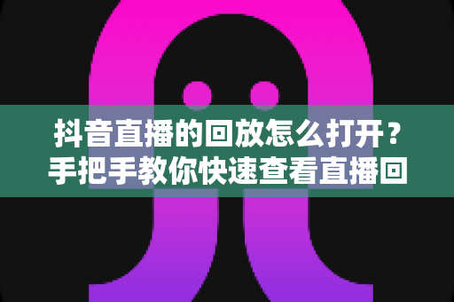 抖音直播的回放怎么打开?手把手教你快速查看直播回放的完整教程 抖音直播的回放怎么打开?手把手教你快速查看直播回放的完整教程