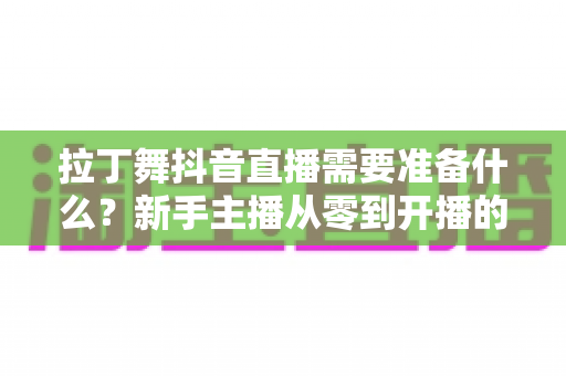 拉丁舞抖音直播需要准备什么?新手主播从零到开播的全套准备清单与实战攻略 拉丁舞抖音直播需要准备什么?新手主播从零到开播的全套准备清单与实战攻略