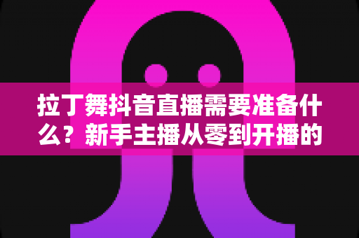 拉丁舞抖音直播需要准备什么?新手主播从零到开播的全套准备清单与实战攻略 拉丁舞抖音直播需要准备什么?新手主播从零到开播的全套准备清单与实战攻略