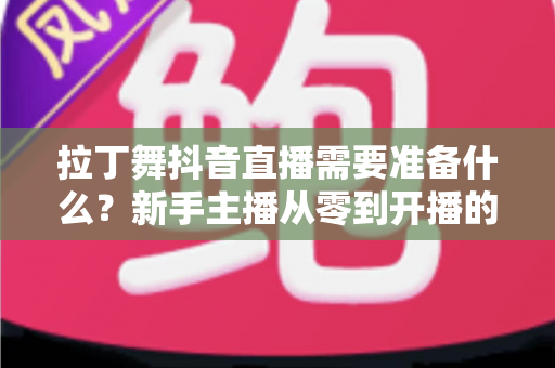 拉丁舞抖音直播需要准备什么？新手主播从零到开播的全套准备清单与实战攻略