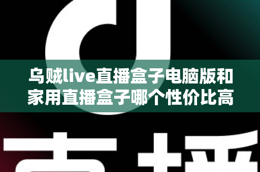 乌贼live直播盒子电脑版和家用直播盒子哪个性价比高？全维度对比评测帮你把钱花在刀刃上