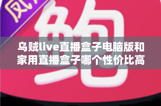 乌贼live直播盒子电脑版和家用直播盒子哪个性价比高？全维度对比评测帮你把钱花在刀刃上