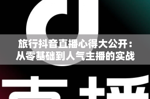 旅行抖音直播心得大公开:从零基础到人气主播的实战技巧与避坑指南 旅行抖音直播心得大公开:从零基础到人气主播的实战技巧与避坑指南
