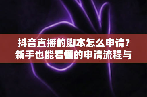 抖音直播的脚本怎么申请?新手也能看懂的申请流程与脚本撰写全攻略 抖音直播的脚本怎么申请?新手也能看懂的申请流程与脚本撰写全攻略