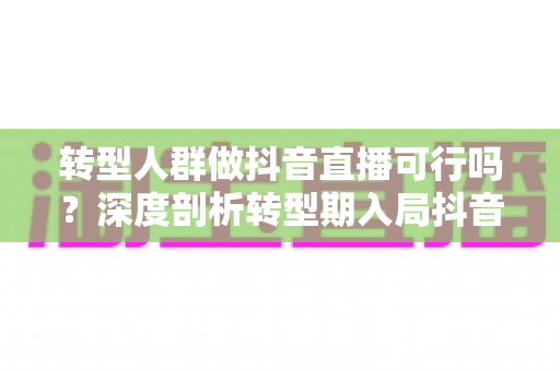 转型人群做抖音直播可行吗?深度剖析转型期入局抖音直播的可行性、优势与实操路线图 转型人群做抖音直播可行吗?深度剖析转型期入局抖音直播的可行性、优势与实操路线图