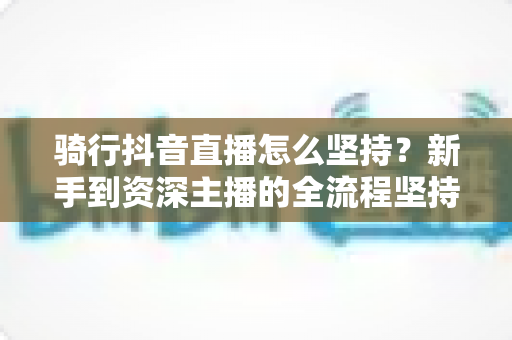 骑行抖音直播怎么坚持?新手到资深主播的全流程坚持攻略与涨粉秘籍 骑行抖音直播怎么坚持?新手到资深主播的全流程坚持攻略与涨粉秘籍