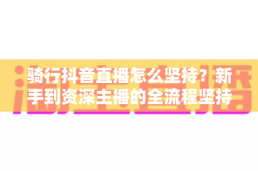 骑行抖音直播怎么坚持?新手到资深主播的全流程坚持攻略与涨粉秘籍 骑行抖音直播怎么坚持?新手到资深主播的全流程坚持攻略与涨粉秘籍