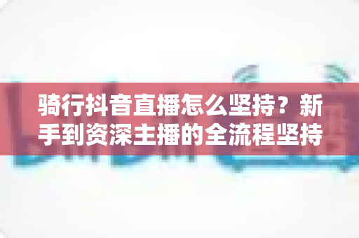 骑行抖音直播怎么坚持?新手到资深主播的全流程坚持攻略与涨粉秘籍 骑行抖音直播怎么坚持?新手到资深主播的全流程坚持攻略与涨粉秘籍