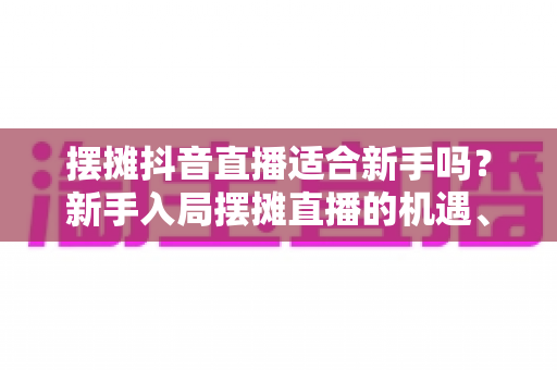 摆摊抖音直播适合新手吗？新手入局摆摊直播的机遇、挑战与实操指南全解析